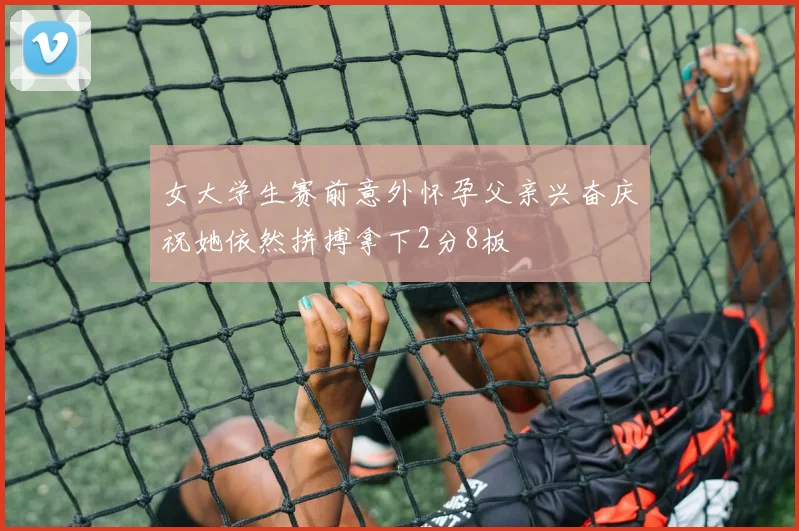 女大学生赛前意外怀孕父亲兴奋庆祝她依然拼搏拿下2分8板