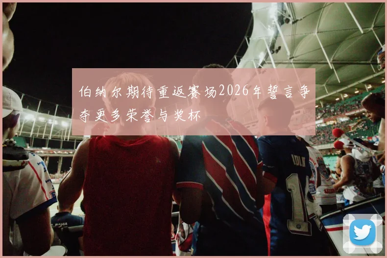 伯纳尔期待重返赛场2026年誓言争夺更多荣誉与奖杯