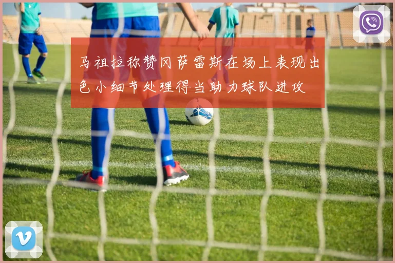 马祖拉称赞冈萨雷斯在场上表现出色小细节处理得当助力球队进攻