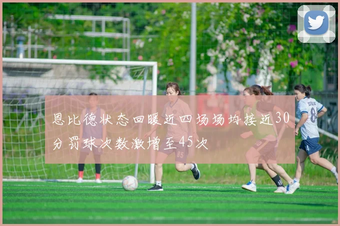恩比德状态回暖近四场场均接近30分罚球次数激增至45次