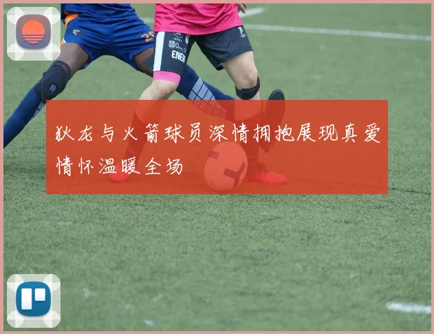 狄龙与火箭球员深情拥抱展现真爱情怀温暖全场