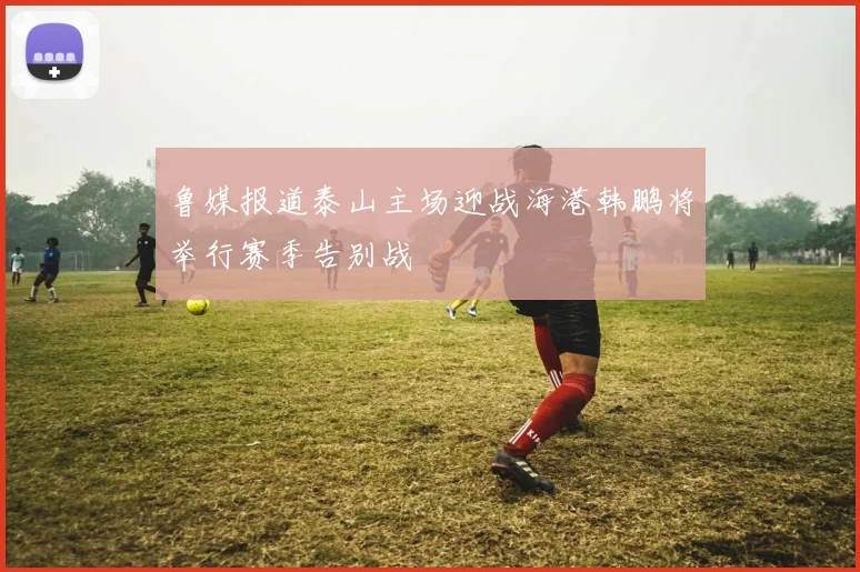 鲁媒报道泰山主场迎战海港韩鹏将举行赛季告别战