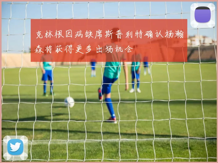 克林根因病缺席斯普利特确认杨瀚森将获得更多出场机会