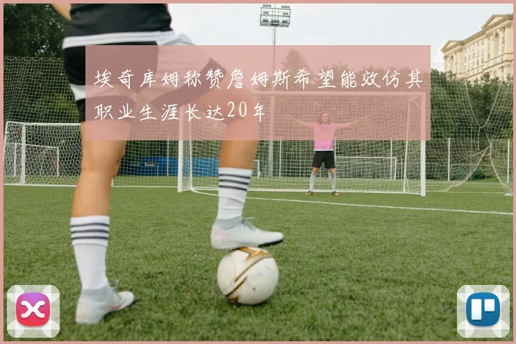 埃奇库姆称赞詹姆斯希望能效仿其职业生涯长达20年