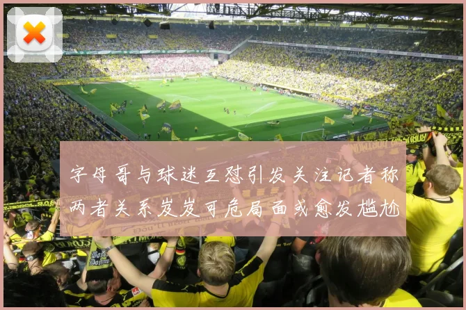 字母哥与球迷互怼引发关注记者称两者关系岌岌可危局面或愈发尴尬