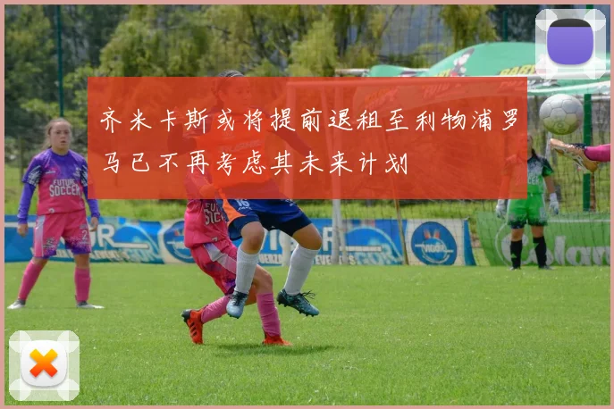 齐米卡斯或将提前退租至利物浦罗马已不再考虑其未来计划