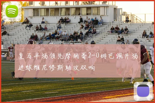皇马半场领先摩纳哥2-0姆巴佩开场进球维尼修斯助攻双响