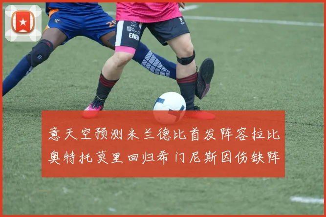 意天空预测米兰德比首发阵容拉比奥特托莫里回归希门尼斯因伤缺阵